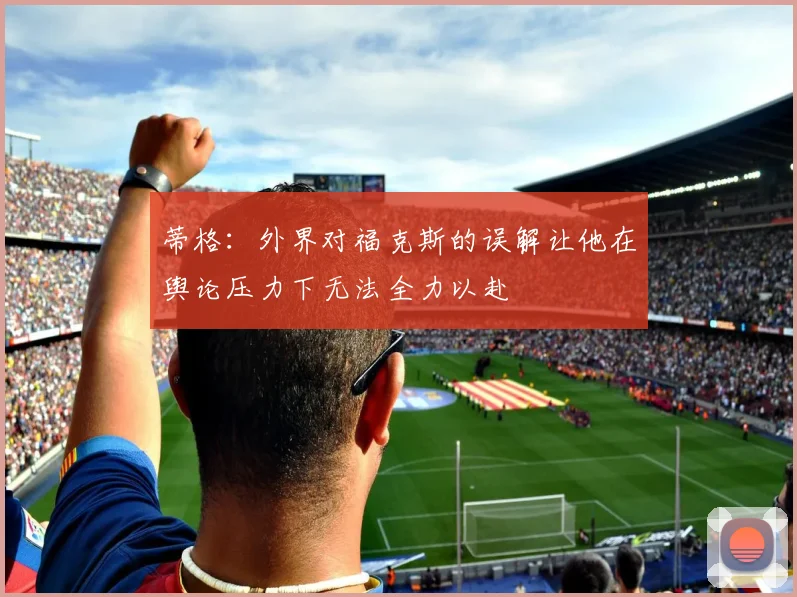 蒂格:外界对福克斯的误解让他在舆论压力下无法全力以赴