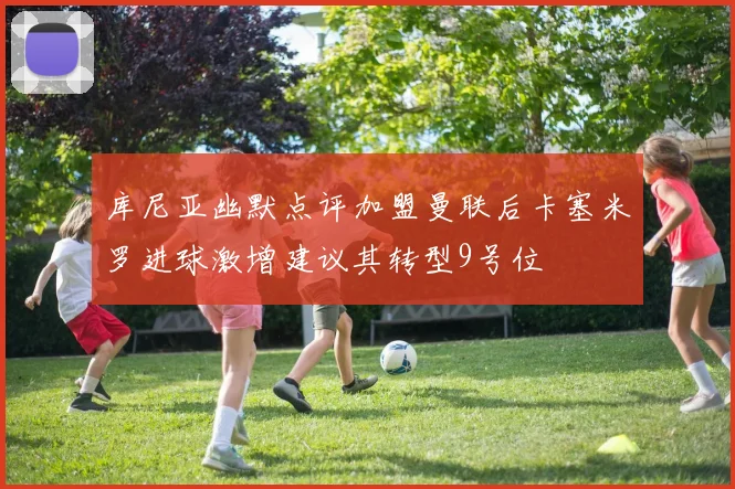 库尼亚幽默点评加盟曼联后卡塞米罗进球激增建议其转型9号位