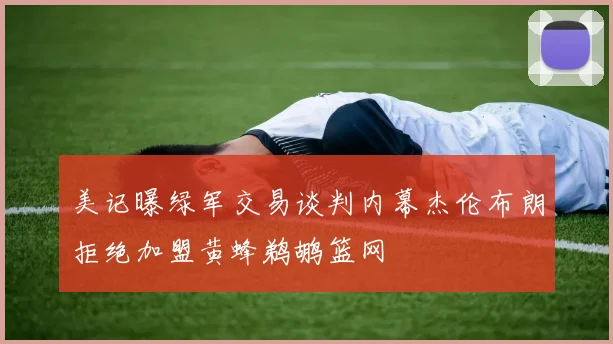 美记曝绿军交易谈判内幕杰伦布朗拒绝加盟黄蜂鹈鹕篮网