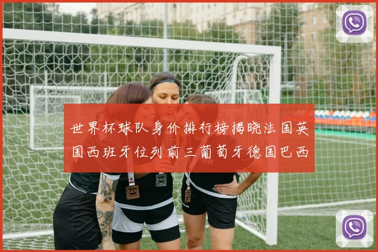 世界杯球队身价排行榜揭晓法国英国西班牙位列前三葡萄牙德国巴西身价均超九亿欧元