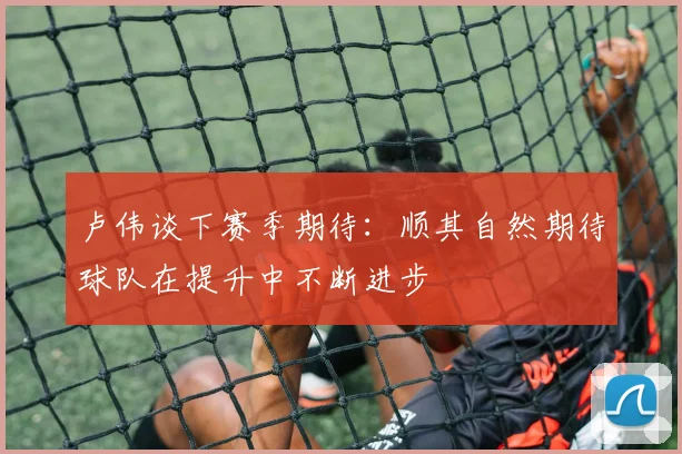 卢伟谈下赛季期待：顺其自然期待球队在提升中不断进步