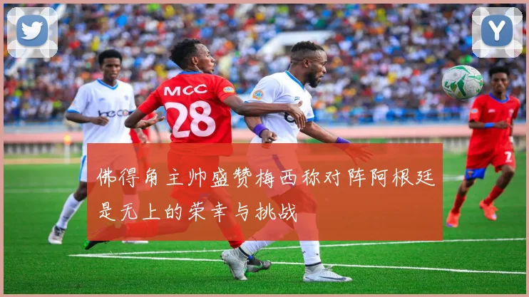 佛得角主帅盛赞梅西称对阵阿根廷是无上的荣幸与挑战