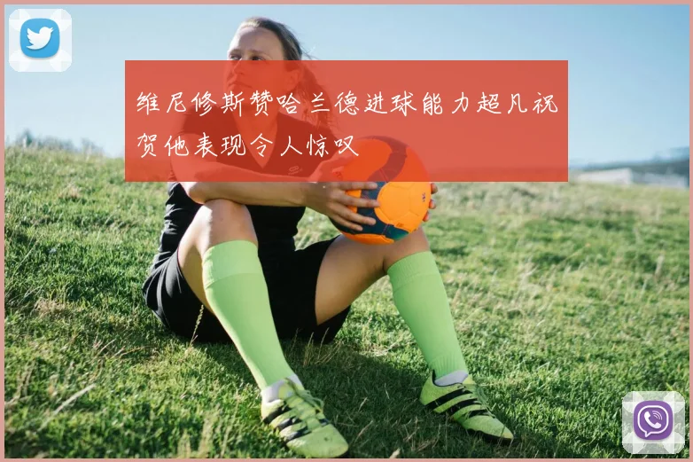 维尼修斯赞哈兰德进球能力超凡祝贺他表现令人惊叹