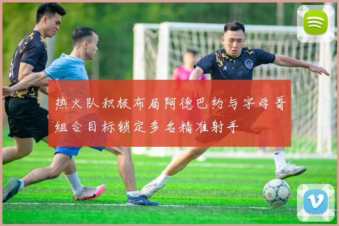 热火队积极布局阿德巴约与字母哥组合目标锁定多名精准射手