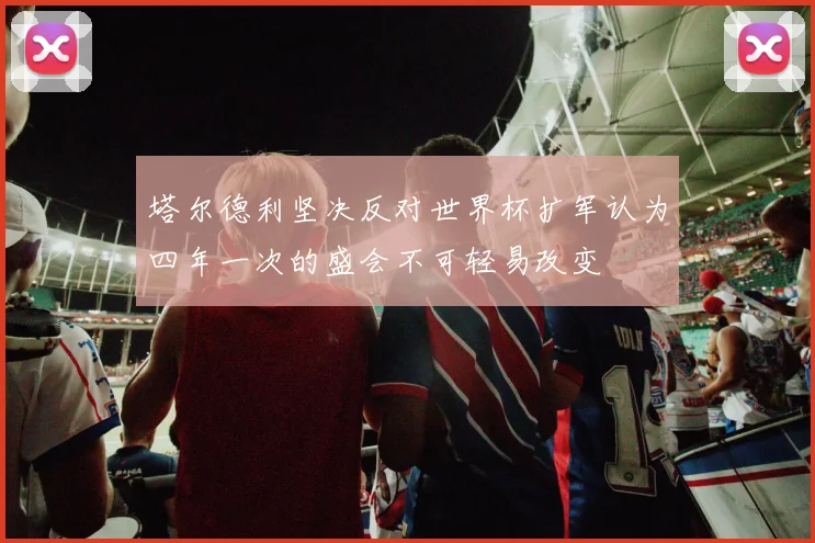 塔尔德利坚决反对世界杯扩军认为四年一次的盛会不可轻易改变