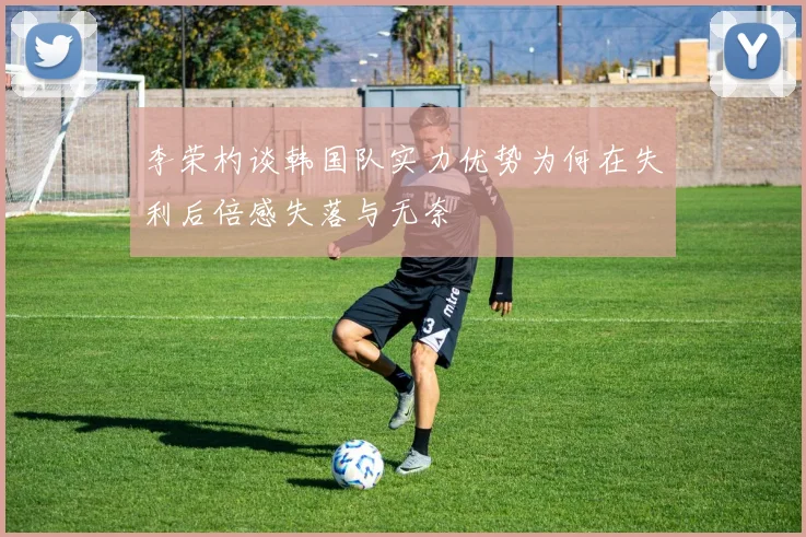李荣杓谈韩国队实力优势为何在失利后倍感失落与无奈