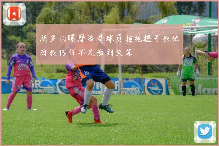 所罗门曝摩洛哥球员拒绝握手教练对我信任不足感到失落