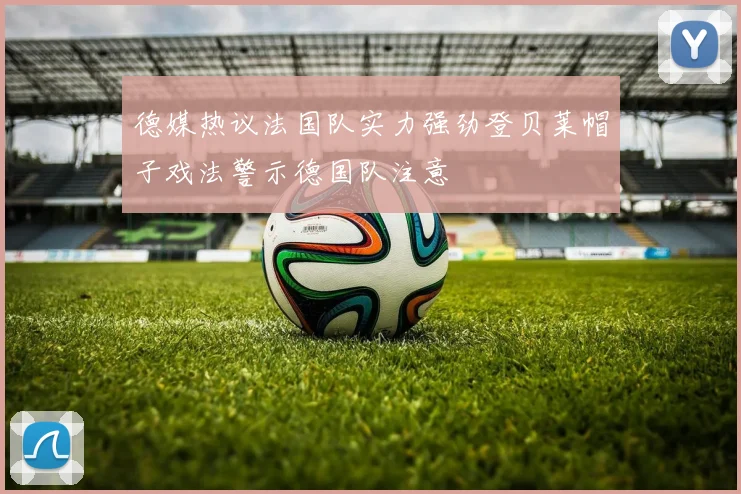 德媒热议法国队实力强劲登贝莱帽子戏法警示德国队注意