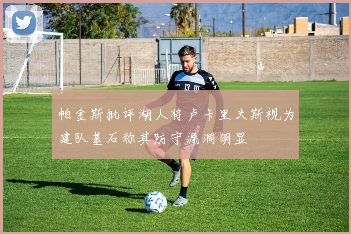 帕金斯批评湖人将卢卡里夫斯视为建队基石称其防守漏洞明显