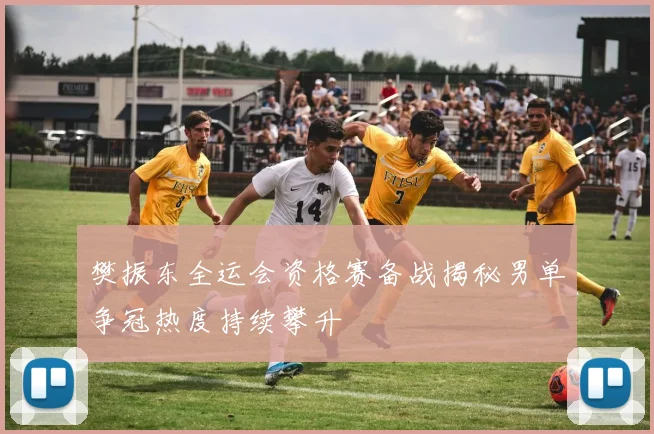 樊振东全运会资格赛备战揭秘男单争冠热度持续攀升