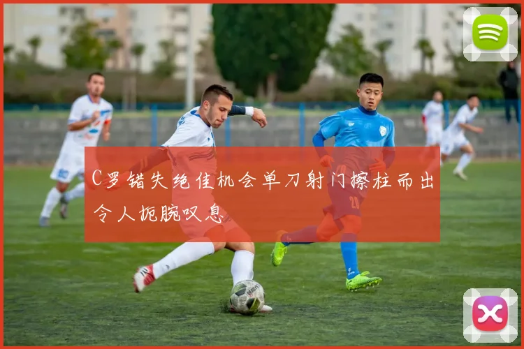 C罗错失绝佳机会单刀射门擦柱而出令人扼腕叹息